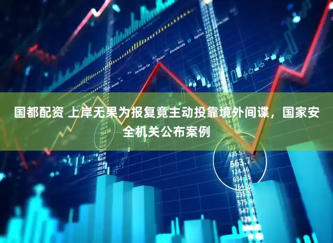 国都配资 上岸无果为报复竟主动投靠境外间谍，国家安全机关公布案例