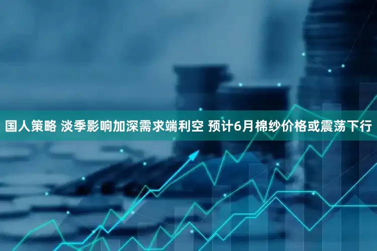 国人策略 淡季影响加深需求端利空 预计6月棉纱价格或震荡下行