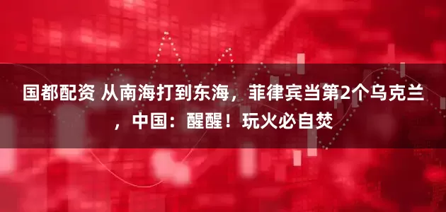 国都配资 从南海打到东海，菲律宾当第2个乌克兰，中国：醒醒！玩火必自焚