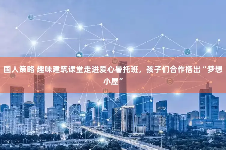 国人策略 趣味建筑课堂走进爱心暑托班，孩子们合作搭出“梦想小屋”