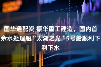 国华通配资 振华重工建造，国内首制余水处理船“太湖之光”5号船顺利下水