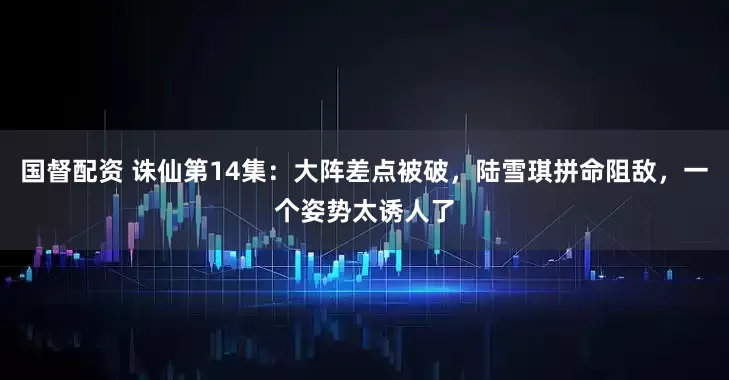 国督配资 诛仙第14集：大阵差点被破，陆雪琪拼命阻敌，一个姿势太诱人了
