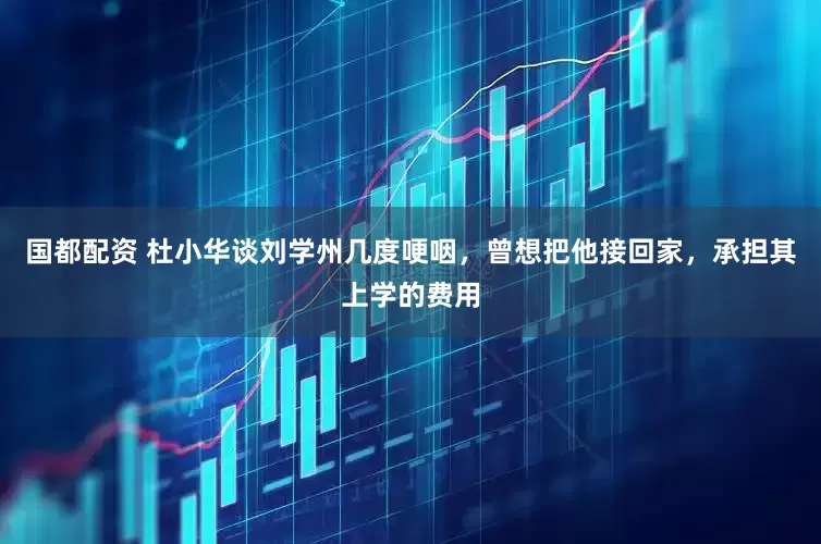国都配资 杜小华谈刘学州几度哽咽，曾想把他接回家，承担其上学的费用