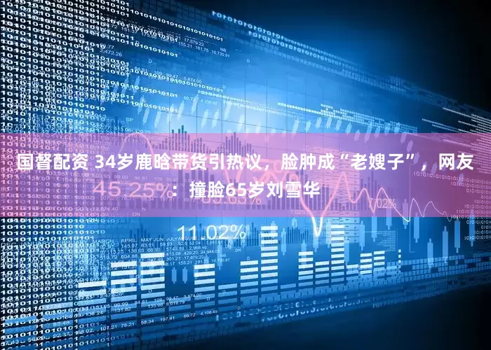 国督配资 34岁鹿晗带货引热议，脸肿成“老嫂子”，网友：撞脸65岁刘雪华