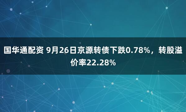 国华通配资 9月26日京源转债下跌0.78%，转股溢价率22.28%