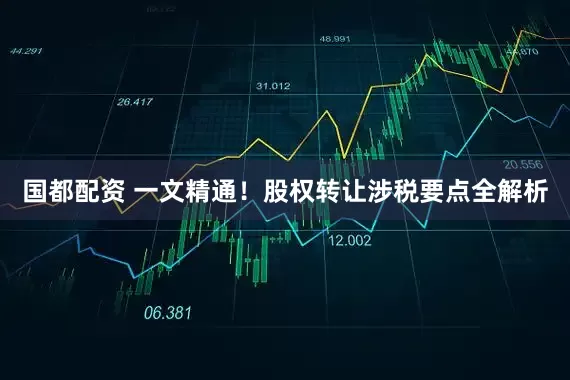 国都配资 一文精通！股权转让涉税要点全解析
