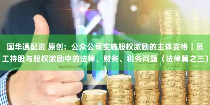 国华通配资 原创：公众公司实施股权激励的主体资格｜员工持股与股权激励中的法律、财务、税务问题（法律篇之三）