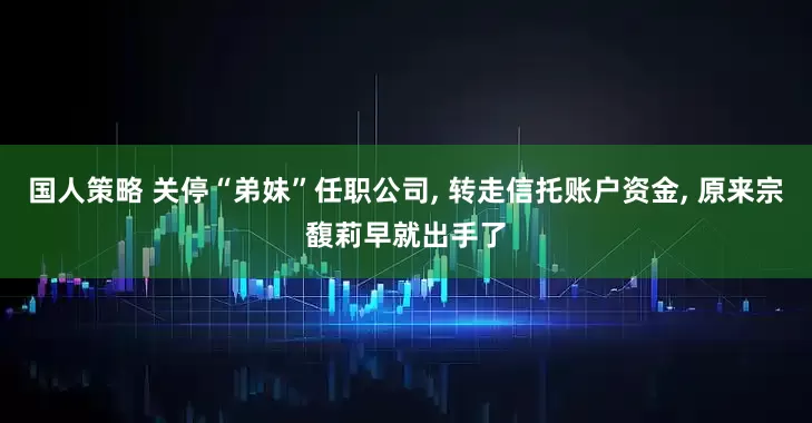 国人策略 关停“弟妹”任职公司, 转走信托账户资金, 原来宗馥莉早就出手了