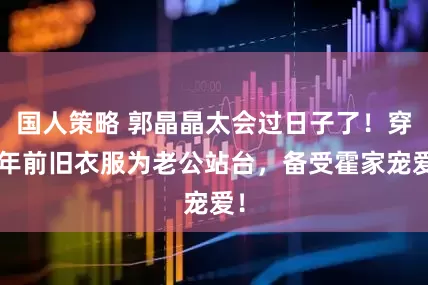 国人策略 郭晶晶太会过日子了！穿2年前旧衣服为老公站台，备受霍家宠爱！